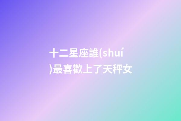 十二星座誰(shuí)最喜歡上了天秤女-第1張-星座運(yùn)勢(shì)-玄機(jī)派