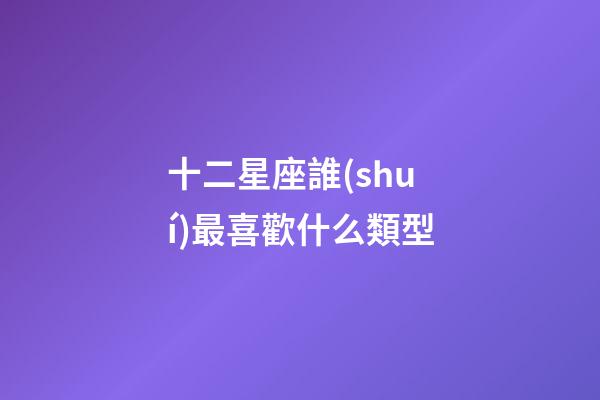 十二星座誰(shuí)最喜歡什么類型-第1張-星座運(yùn)勢(shì)-玄機(jī)派