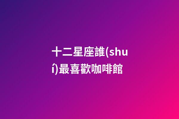 十二星座誰(shuí)最喜歡咖啡館-第1張-星座運(yùn)勢(shì)-玄機(jī)派
