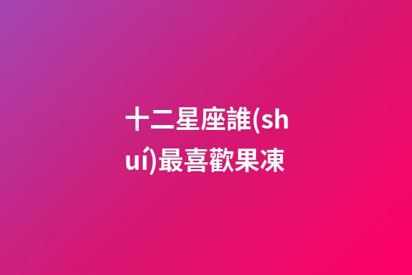 十二星座誰(shuí)最喜歡果凍