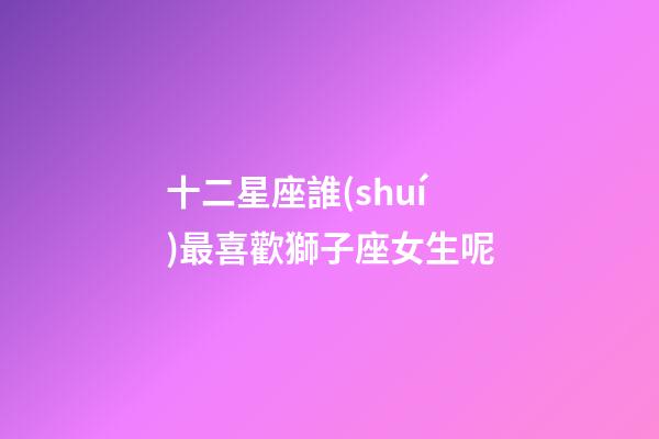 十二星座誰(shuí)最喜歡獅子座女生呢-第1張-星座運(yùn)勢(shì)-玄機(jī)派
