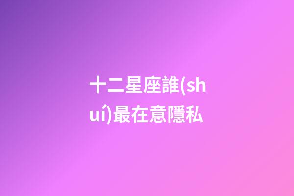 十二星座誰(shuí)最在意隱私-第1張-星座運(yùn)勢(shì)-玄機(jī)派