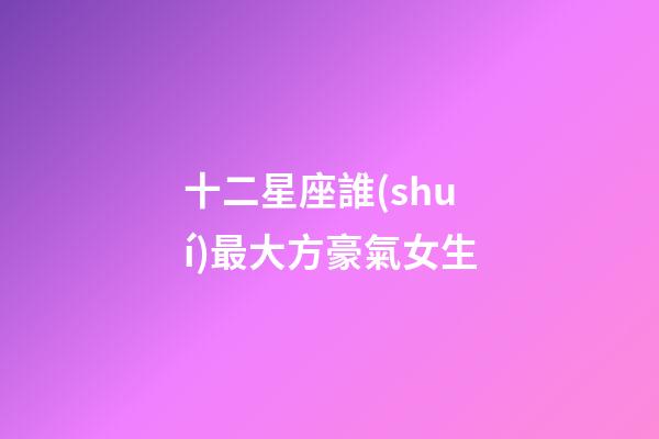 十二星座誰(shuí)最大方豪氣女生-第1張-星座運(yùn)勢(shì)-玄機(jī)派