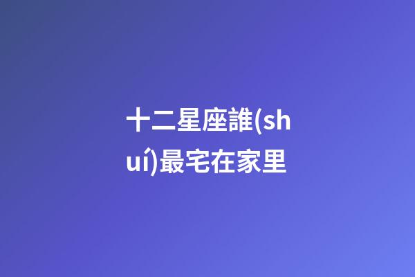 十二星座誰(shuí)最宅在家里-第1張-星座運(yùn)勢(shì)-玄機(jī)派