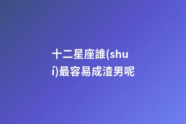 十二星座誰(shuí)最容易成渣男呢-第1張-星座運(yùn)勢(shì)-玄機(jī)派