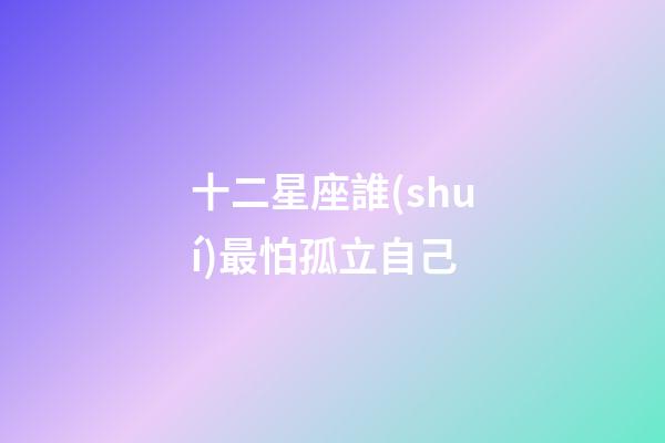 十二星座誰(shuí)最怕孤立自己-第1張-星座運(yùn)勢(shì)-玄機(jī)派
