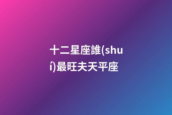 十二星座誰(shuí)最旺夫天平座-第1張-星座運(yùn)勢(shì)-玄機(jī)派