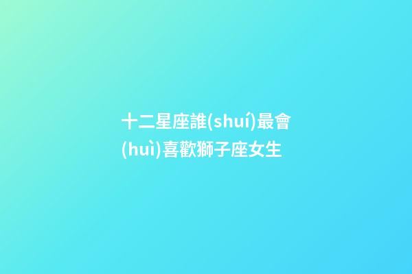 十二星座誰(shuí)最會(huì)喜歡獅子座女生-第1張-星座運(yùn)勢(shì)-玄機(jī)派