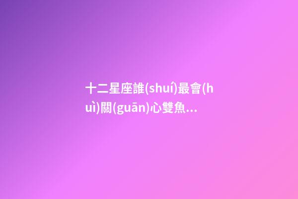 十二星座誰(shuí)最會(huì)關(guān)心雙魚(yú)座-第1張-星座運(yùn)勢(shì)-玄機(jī)派