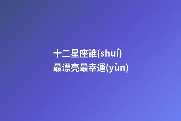 十二星座誰(shuí)最漂亮最幸運(yùn)-第1張-星座運(yùn)勢(shì)-玄機(jī)派