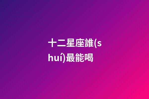十二星座誰(shuí)最能喝-第1張-星座運(yùn)勢(shì)-玄機(jī)派