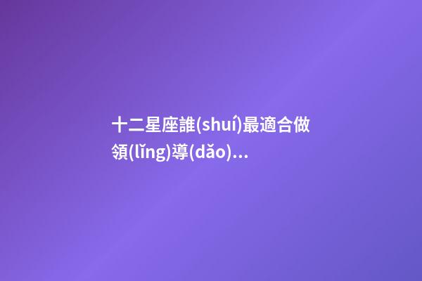 十二星座誰(shuí)最適合做領(lǐng)導(dǎo)者