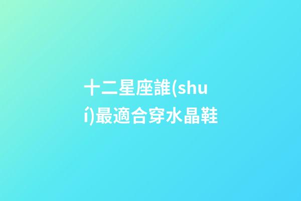 十二星座誰(shuí)最適合穿水晶鞋-第1張-星座運(yùn)勢(shì)-玄機(jī)派