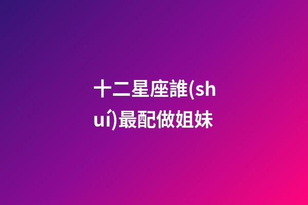 十二星座誰(shuí)最配做姐妹-第1張-星座運(yùn)勢(shì)-玄機(jī)派