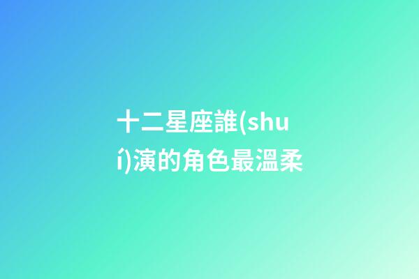 十二星座誰(shuí)演的角色最溫柔-第1張-星座運(yùn)勢(shì)-玄機(jī)派