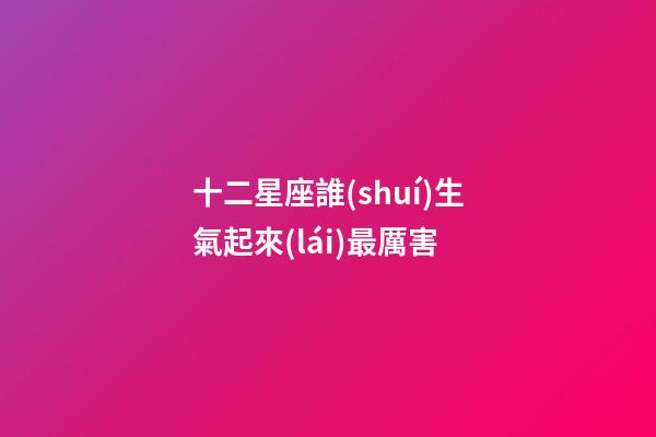 十二星座誰(shuí)生氣起來(lái)最厲害-第1張-星座運(yùn)勢(shì)-玄機(jī)派