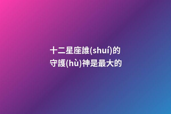 十二星座誰(shuí)的守護(hù)神是最大的-第1張-星座運(yùn)勢(shì)-玄機(jī)派