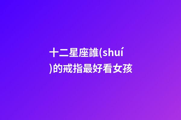 十二星座誰(shuí)的戒指最好看女孩-第1張-星座運(yùn)勢(shì)-玄機(jī)派
