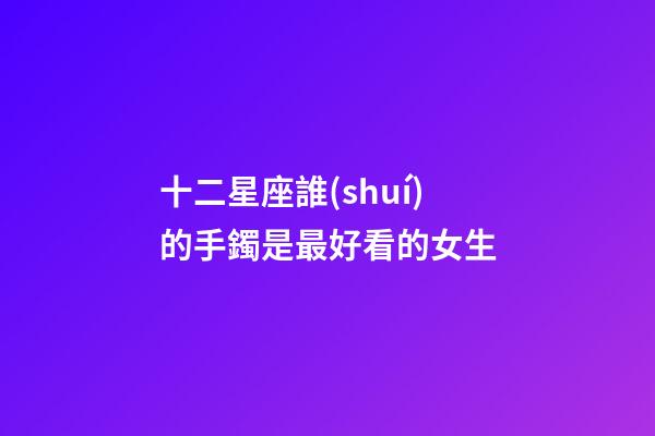 十二星座誰(shuí)的手鐲是最好看的女生-第1張-星座運(yùn)勢(shì)-玄機(jī)派