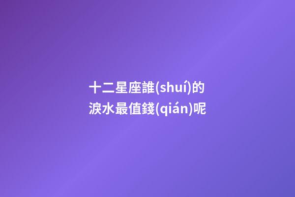 十二星座誰(shuí)的淚水最值錢(qián)呢-第1張-星座運(yùn)勢(shì)-玄機(jī)派