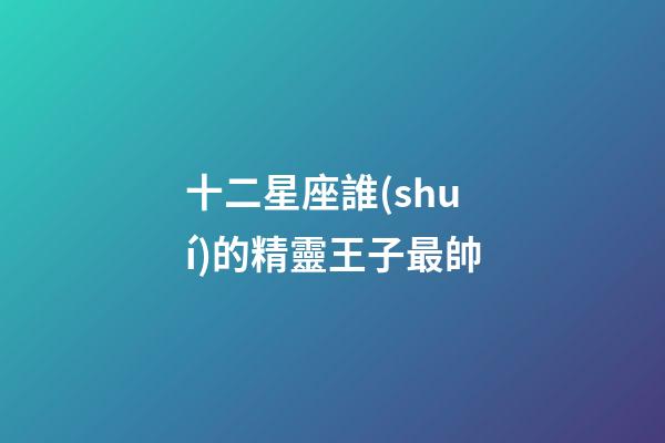十二星座誰(shuí)的精靈王子最帥