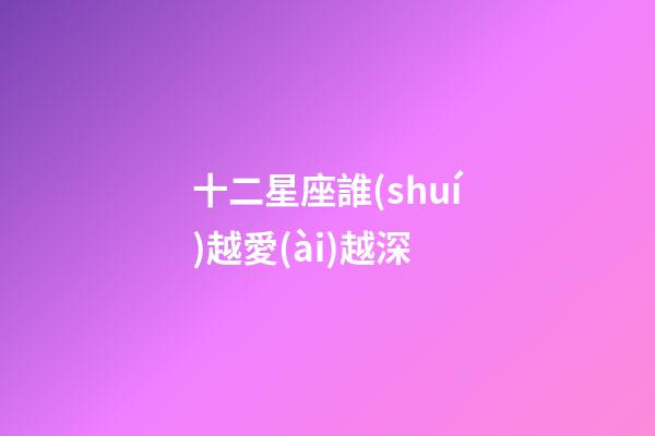 十二星座誰(shuí)越愛(ài)越深