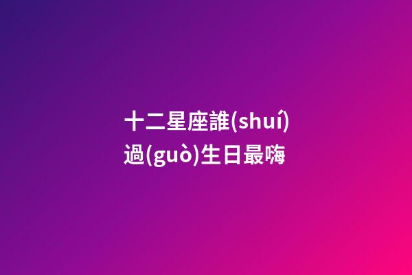 十二星座誰(shuí)過(guò)生日最嗨-第1張-星座運(yùn)勢(shì)-玄機(jī)派