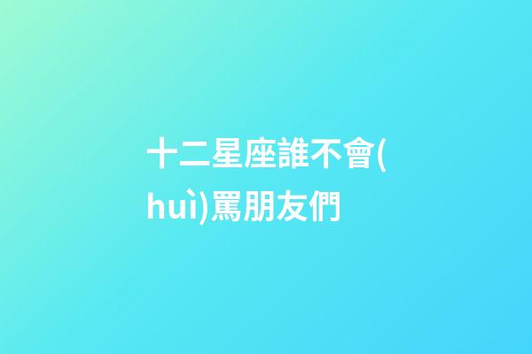 十二星座誰不會(huì)罵朋友們-第1張-星座運(yùn)勢-玄機(jī)派