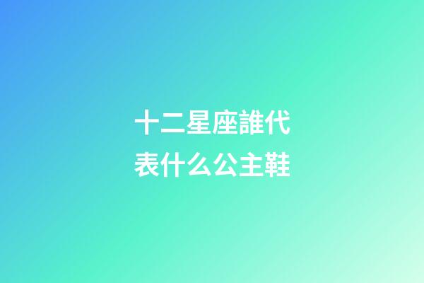 十二星座誰代表什么公主鞋-第1張-星座運勢-玄機派