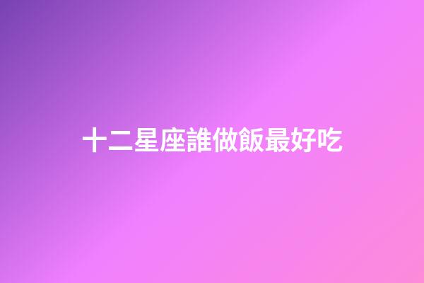 十二星座誰做飯最好吃-第1張-星座運勢-玄機派