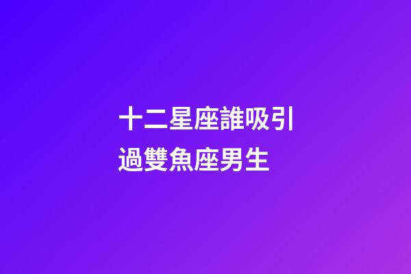 十二星座誰吸引過雙魚座男生-第1張-星座運勢-玄機派