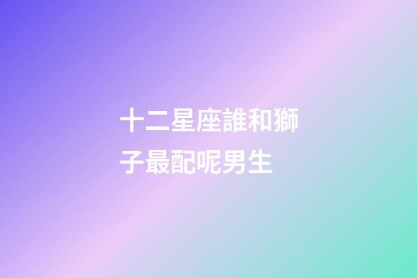 十二星座誰和獅子最配呢男生-第1張-星座運勢-玄機派