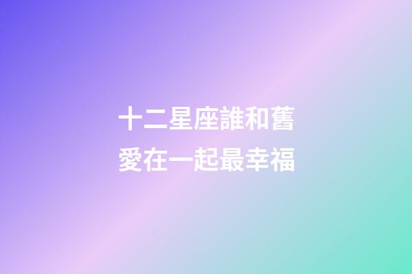 十二星座誰和舊愛在一起最幸福-第1張-星座運勢-玄機派