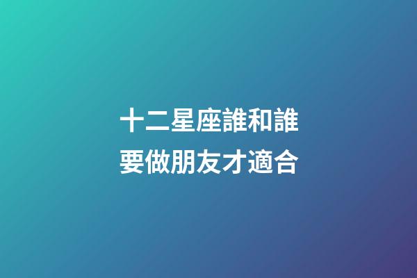 十二星座誰和誰要做朋友才適合-第1張-星座運(yùn)勢-玄機(jī)派