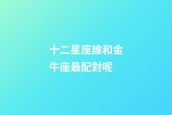 十二星座誰和金牛座最配對呢-第1張-星座運勢-玄機派