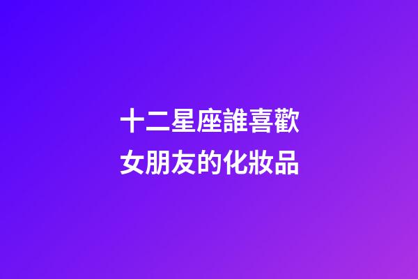 十二星座誰喜歡女朋友的化妝品-第1張-星座運勢-玄機派