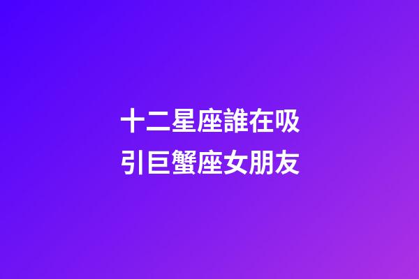 十二星座誰在吸引巨蟹座女朋友-第1張-星座運勢-玄機派