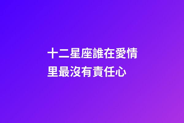 十二星座誰在愛情里最沒有責任心-第1張-星座運勢-玄機派