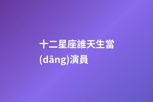 十二星座誰天生當(dāng)演員-第1張-星座運勢-玄機派