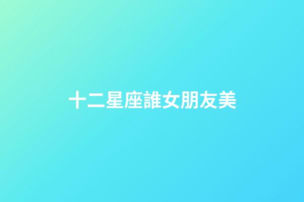 十二星座誰女朋友美-第1張-星座運勢-玄機派
