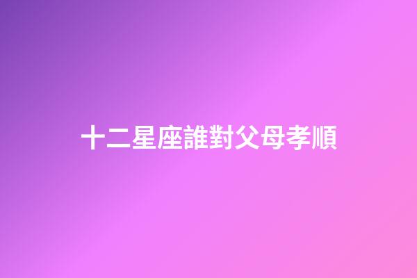 十二星座誰對父母孝順-第1張-星座運勢-玄機派