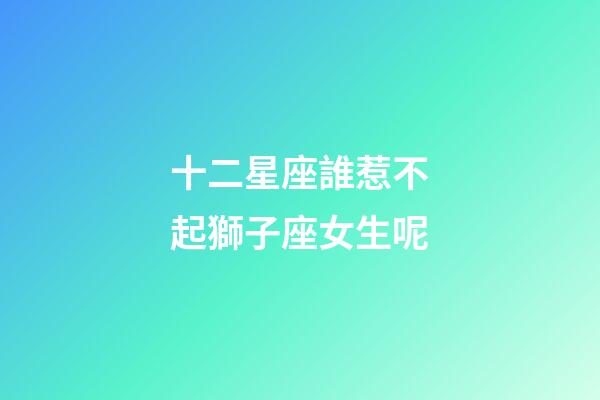 十二星座誰惹不起獅子座女生呢-第1張-星座運勢-玄機派