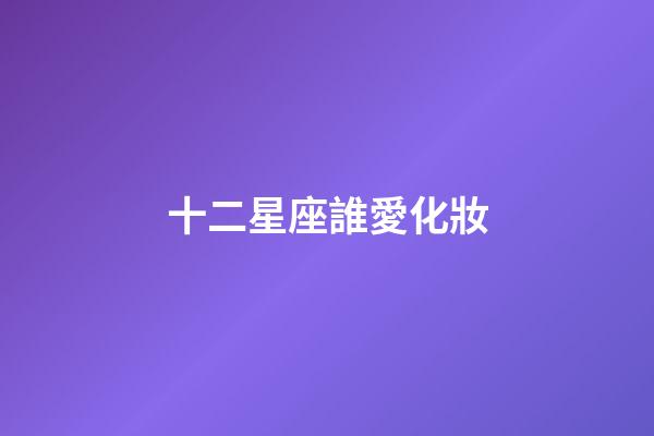 十二星座誰愛化妝-第1張-星座運勢-玄機派
