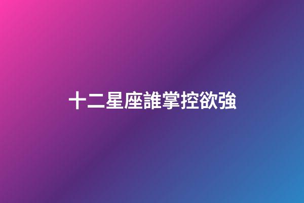 十二星座誰掌控欲強-第1張-星座運勢-玄機派