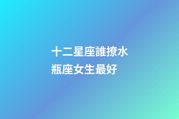 十二星座誰撩水瓶座女生最好-第1張-星座運勢-玄機(jī)派