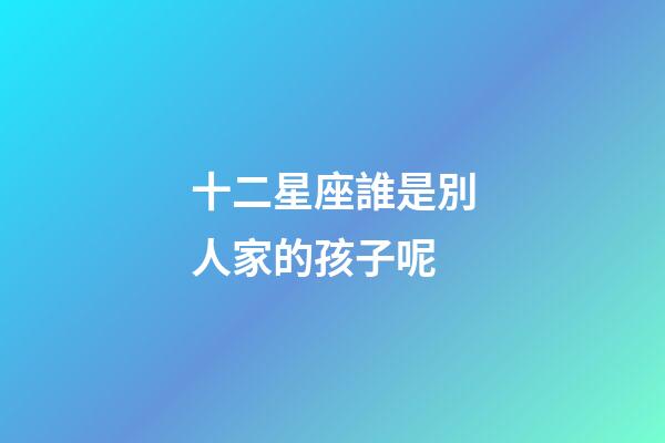 十二星座誰是別人家的孩子呢-第1張-星座運勢-玄機派