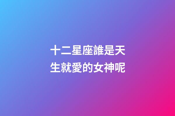十二星座誰是天生就愛的女神呢-第1張-星座運勢-玄機派