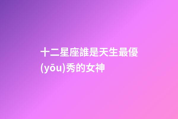 十二星座誰是天生最優(yōu)秀的女神-第1張-星座運(yùn)勢-玄機(jī)派