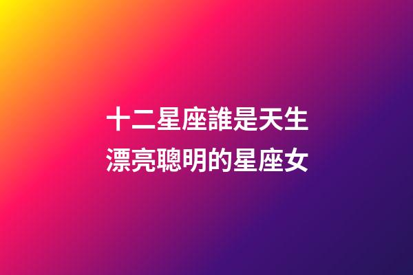 十二星座誰是天生漂亮聰明的星座女-第1張-星座運勢-玄機派