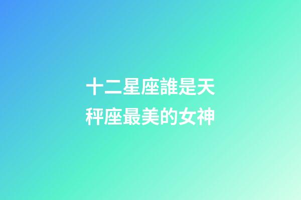 十二星座誰是天秤座最美的女神-第1張-星座運勢-玄機派